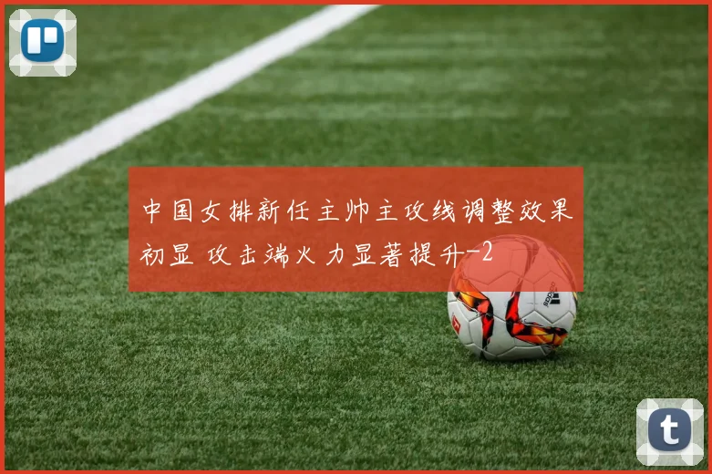 中国女排新任主帅主攻线调整效果初显 攻击端火力显著提升