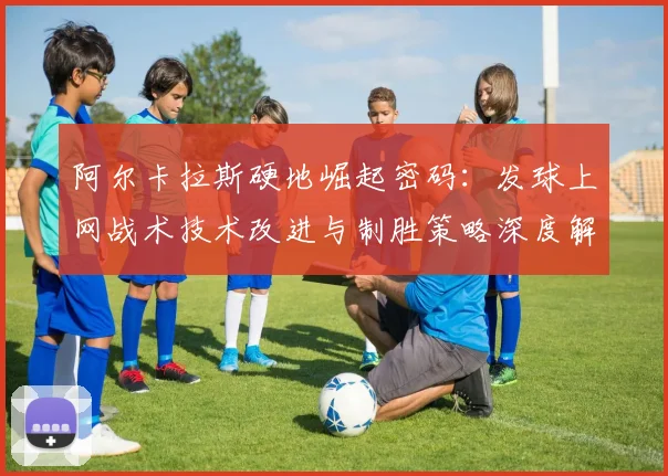 阿尔卡拉斯硬地崛起密码:发球上网战术技术改进与制胜策略深度解读