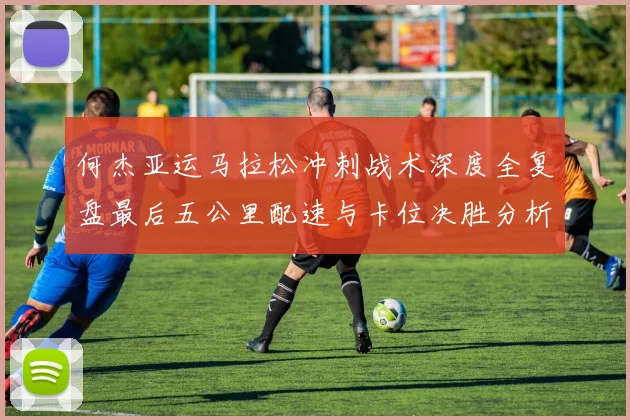 何杰亚运马拉松冲刺战术深度全复盘最后五公里配速与卡位决胜分析