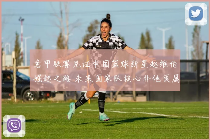 意甲联赛见证中国篮球新星赵维伦崛起之路 未来国家队核心非他莫属