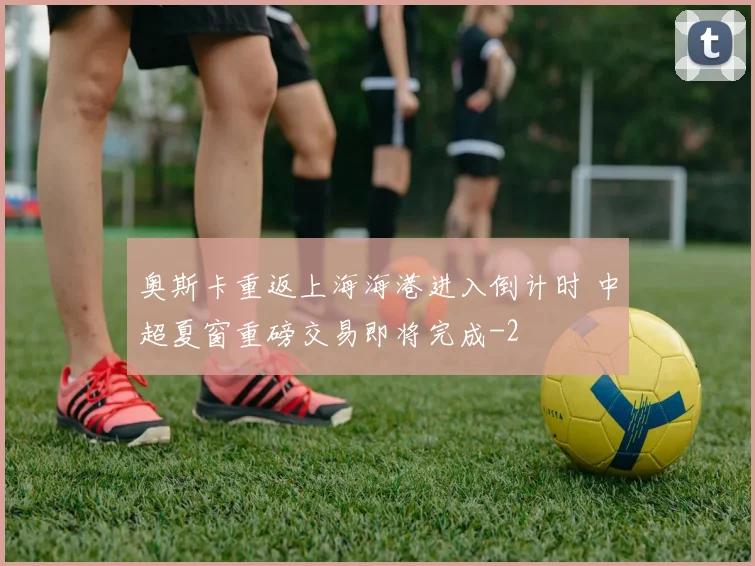奥斯卡重返上海海港进入倒计时 中超夏窗重磅交易即将完成