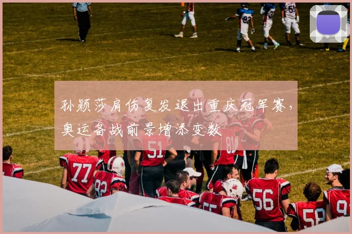 孙颖莎肩伤复发退出重庆冠军赛，奥运备战前景增添变数