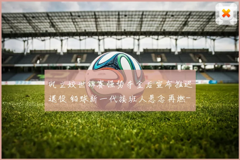 巩立姣世锦赛强势夺金后宣布推迟退役 铅球新一代接班人悬念再燃