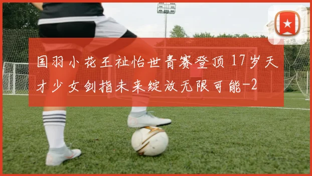国羽小花王祉怡世青赛登顶 17岁天才少女剑指未来绽放无限可能