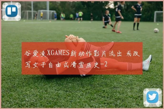 谷爱凌XGAMES新动作影片流出 或改写女子自由式滑雪历史