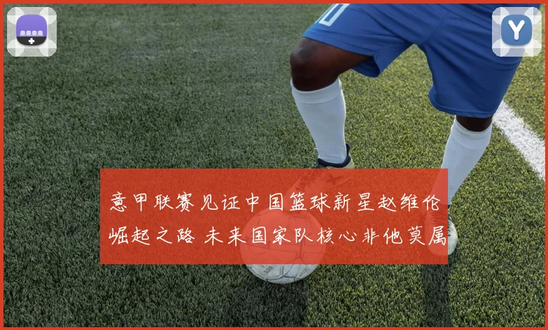 意甲联赛见证中国篮球新星赵维伦崛起之路 未来国家队核心非他莫属