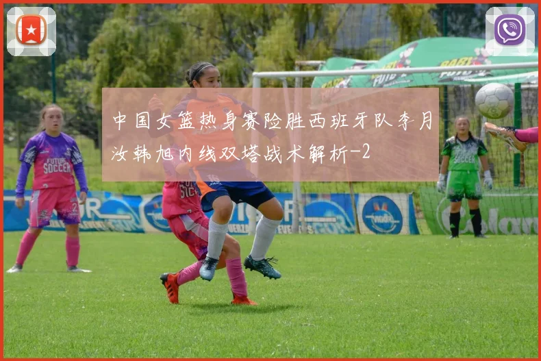 中国女篮热身赛险胜西班牙队李月汝韩旭内线双塔战术解析