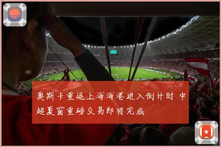 奥斯卡重返上海海港进入倒计时 中超夏窗重磅交易即将完成