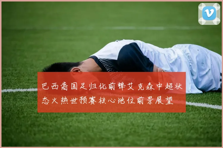 巴西裔国足归化前锋艾克森中超状态火热世预赛核心地位前景展望