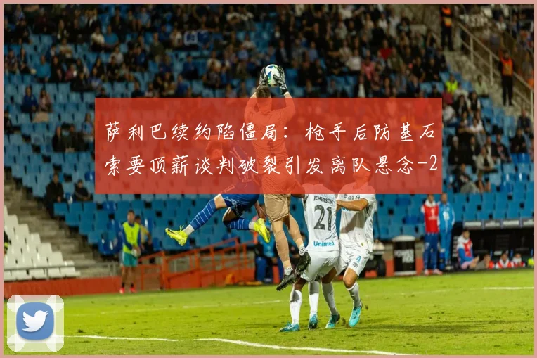 萨利巴续约陷僵局：枪手后防基石索要顶薪谈判破裂引发离队悬念