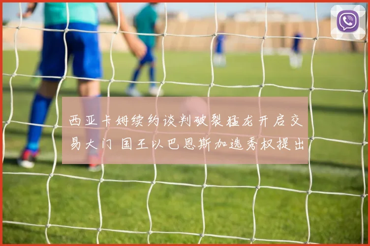 西亚卡姆续约谈判破裂猛龙开启交易大门 国王以巴恩斯加选秀权提出重磅报价