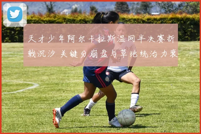 天才少年阿尔卡拉斯温网半决赛折戟沉沙 关键分崩盘与草地统治力衰退全面解析