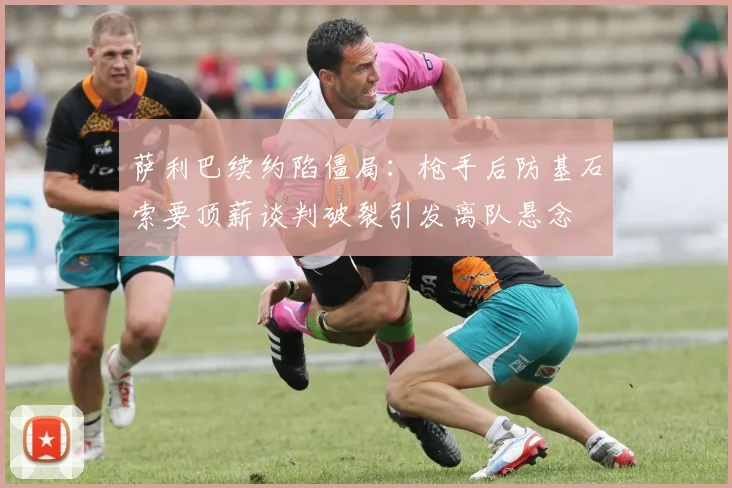 萨利巴续约陷僵局：枪手后防基石索要顶薪谈判破裂引发离队悬念