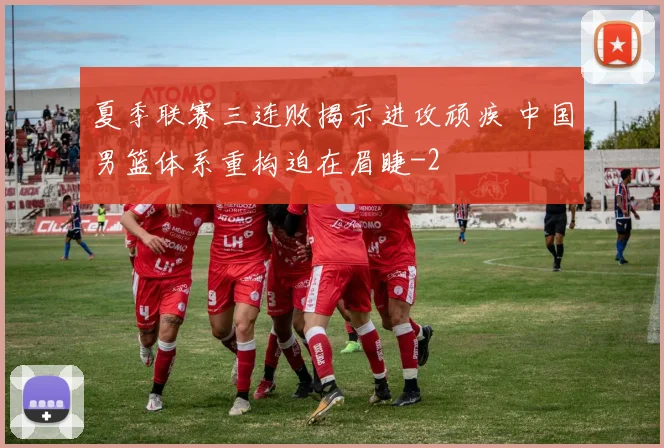 夏季联赛三连败揭示进攻顽疾 中国男篮体系重构迫在眉睫