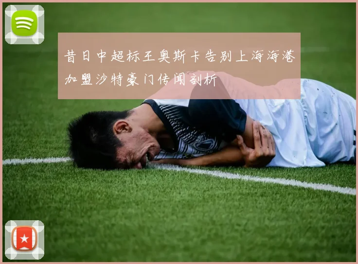 昔日中超标王奥斯卡告别上海海港加盟沙特豪门传闻剖析