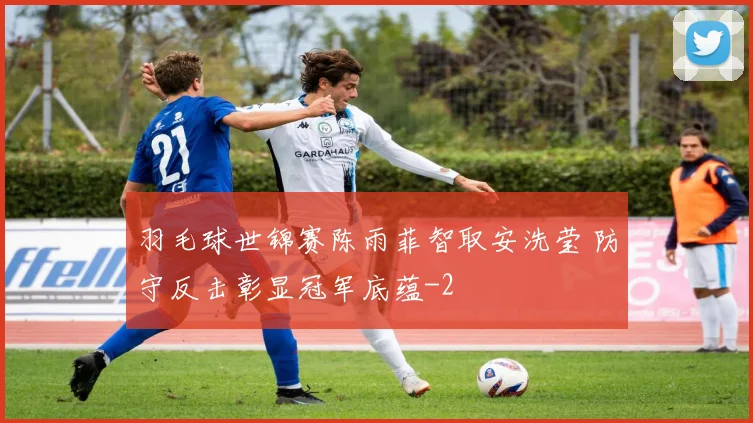 羽毛球世锦赛陈雨菲智取安洗莹 防守反击彰显冠军底蕴