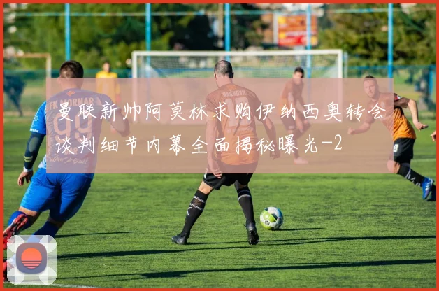曼联新帅阿莫林求购伊纳西奥转会谈判细节内幕全面揭秘曝光