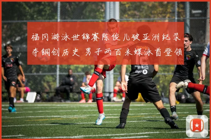 福冈游泳世锦赛陈俊儿破亚洲纪录夺铜创历史 男子两百米蝶泳首登领奖台谱新篇