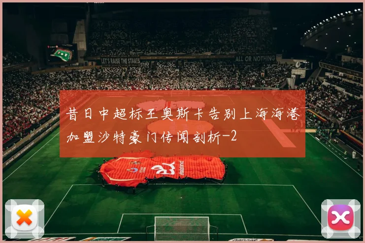昔日中超标王奥斯卡告别上海海港加盟沙特豪门传闻剖析