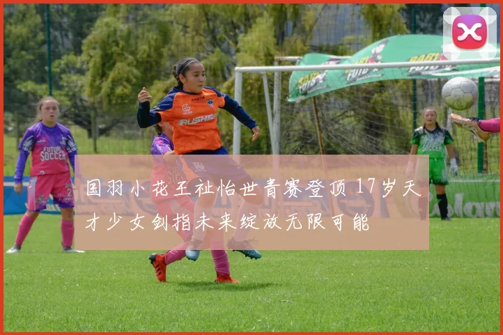 国羽小花王祉怡世青赛登顶 17岁天才少女剑指未来绽放无限可能