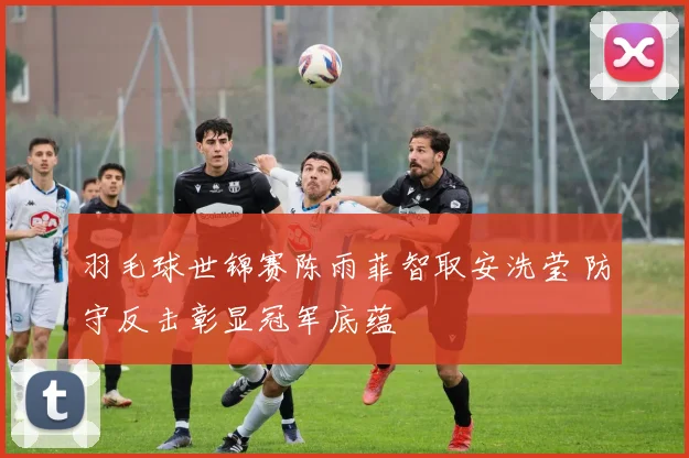 羽毛球世锦赛陈雨菲智取安洗莹 防守反击彰显冠军底蕴
