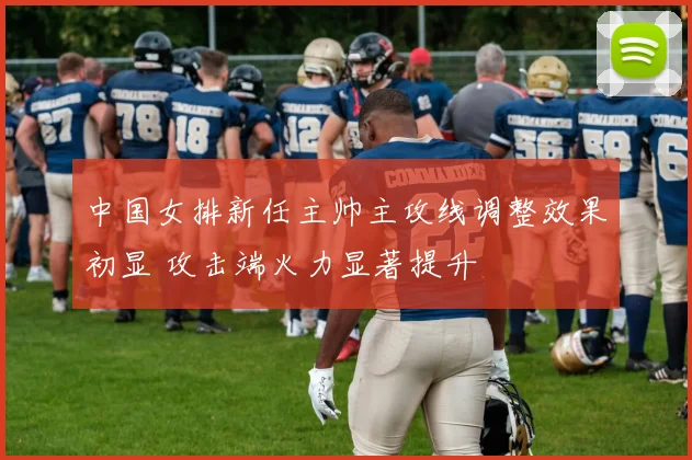 中国女排新任主帅主攻线调整效果初显 攻击端火力显著提升