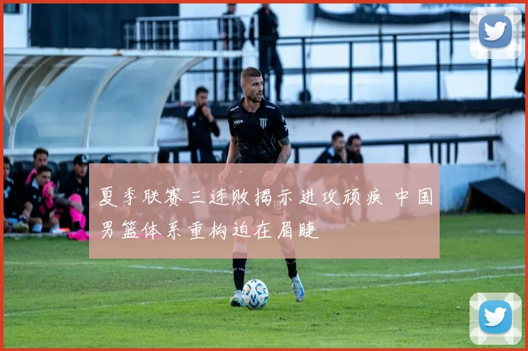夏季联赛三连败揭示进攻顽疾 中国男篮体系重构迫在眉睫