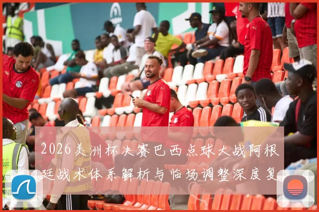 2026美洲杯决赛巴西点球大战阿根廷战术体系解析与临场调整深度复盘
